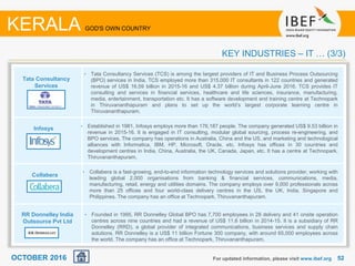 5252For updated information, please visit www.ibef.org
KEY INDUSTRIES – IT … (3/3)
KERALA GOD'S OWN COUNTRY
Tata Consultancy
Services
Infosys
Collabera
RR Donnelley India
Outsource Pvt Ltd
• Tata Consultancy Services (TCS) is among the largest providers of IT and Business Process Outsourcing
(BPO) services in India. TCS employed more than 315,000 IT consultants in 122 countries and generated
revenue of US$ 16.59 billion in 2015-16 and US$ 4.37 billion during April-June 2016. TCS provides IT
consulting and services in financial services, healthcare and life sciences, insurance, manufacturing,
media, entertainment, transportation etc. It has a software development and training centre at Technopark
in Thiruvananthapuram and plans to set up the world’s largest corporate learning centre in
Thiruvananthapuram.
• Established in 1981, Infosys employs more than 176,187 people. The company generated US$ 9.53 billion in
revenue in 2015-16. It is engaged in IT consulting, modular global sourcing, process re-engineering, and
BPO services. The company has operations in Australia, China and the US, and marketing and technological
alliances with Informatica, IBM, HP, Microsoft, Oracle, etc. Infosys has offices in 30 countries and
development centres in India, China, Australia, the UK, Canada, Japan, etc. It has a centre at Technopark,
Thiruvananthapuram.
• Collabera is a fast-growing, end-to-end information technology services and solutions provider, working with
leading global 2,000 organisations from banking & financial services, communications, media,
manufacturing, retail, energy and utilities domains. The company employs over 9,000 professionals across
more than 25 offices and four world-class delivery centres in the US, the UK, India, Singapore and
Philippines. The company has an office at Technopark, Thiruvananthapuram.
• Founded in 1995, RR Donnelley Global BPO has 7,700 employees in 28 delivery and 41 onsite operation
centres across nine countries and had a revenue of US$ 11.6 billion in 2014-15. It is a subsidiary of RR
Donnelley (RRD), a global provider of integrated communications, business services and supply chain
solutions. RR Donnelley is a US$ 11 billion Fortune 300 company, with around 65,000 employees across
the world. The company has an office at Technopark, Thiruvananthapuram.
OCTOBER 2016
 