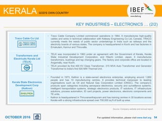 5454For updated information, please visit www.ibef.org
KERALA GOD'S OWN COUNTRY
KEY INDUSTRIES – ELECTRONICS … (2/2)
Traco Cable Co Ltd
Transformers and
Electricals Kerala Ltd
(TELK)
Kerala State Electronics
Development Corp
(Keltron)
• Traco Cable Company Limited commenced operations in 1964. It manufactures high-quality
cables and wires in technical collaboration with Kelesey Engineering Co Ltd, Canada. TRACO
currently meets the needs of public sector undertakings in India such as railways and the
electricity boards of various states. The company is headquartered in Kochi and has factories in
Ernakulam, Kannur and Thiruvalla.
• TELK was incorporated in 1963 under an agreement with the Government of Kerala, Kerala
State Industrial Development Corporation, and Hitachi Limited, Japan. It manufactures
transformers, bushings and tap changing gears. The factory and corporate office are located in
Angamally, near Kochi.
• TELK provided its first 400 KV Class Transformer, 315 MVA Auto Transformer and Generator
Transformer to India's first 500 MW Thermal Unit.
• Founded in 1973, Keltron is a state-owned electronics enterprise, employing around 1,800
people and has 10 manufacturing centres. It provides technical manpower to leading
organisations such as Oil and Natural Gas Corporation Limited (ONGC). The company’s
products span categories including aerospace electronics, security and surveillance systems,
intelligent transportation systems, strategic electronics products, IT solutions, IT infrastructure
solutions, process automation, ID card projects, power electronics, electronic components and
TE units.
• Keltron is headquartered in Thiruvananthapuram and has training centres in 30 locations across
Kerala with a strong infrastructure spread over 700,000 sq ft of built up area.
Source: Company website and annual report
OCTOBER 2016
 
