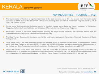 5555For updated information, please visit www.ibef.org
KERALA GOD'S OWN COUNTRY
KEY INDUSTRIES – TOURISM … (1/2)
The tourism sector of Kerala is a significant contributor to the state economy. As of 2014-15, revenue from the tourism sector
accounted for 9.84% share of the state’s GDP. Total revenue (including direct and indirect) from tourism surged by about 12.11% to
US$ 4,106.5 million in 2014.
Popular tourist destinations in Kerala include beaches of Kovalam, Varkala, Marari, Bekal and Kannur; backwaters of Kumarakom,
Alappuzha, Kollam, Kochi and Kozhikode; and hill stations of Ponmudi, Munnar, Wayanad and Wagamon.
Kerala has a number of well-known wildlife reserves, including the Periyar Wildlife Sanctuary, the Eravikulam National Park, the
Thattekkad Bird Sanctuary and the Parambikulam Wildlife Sanctuary.
The State Tourism Department is developing eco-friendly, rural tourism packages in Kumarakom, Wayanad, Kovalam and Muziris
heritage circuit.
Under budget 2016-17, the state government made a total allocation of US$ 47.59 million for 24 schemes for development of Tourism
sector in the state. Further, an allocation of US$ 2.74 million and US$ 420.10 thousand has been proposed by the state government for
the Heritage and Spice Route project as well as Infrastructure Development of Varkala, respectively, during 2016-17.
Total outlay of US$ 47.59 million was proposed under the Annual Plan of 2016-17 for developing tourism in the state with
implementation of 24 schemes through Kerala Tourism Development Corporation (KTDC) Ltd., Kerala Tourism Infrastructure Limited
(KTIL), Bekal Resorts Development Corporation Ltd. (BRDC), District Tourism Promotion Councils (DTPC) and DMC, etc.
Source: Economic Review of Kerala, 2014-15, State Budget 2016-17
OCTOBER 2016
 