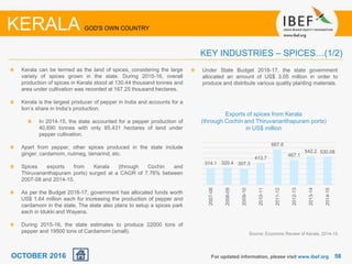 5858
Kerala can be termed as the land of spices, considering the large
variety of spices grown in the state. During 2015-16, overall
production of spices in Kerala stood at 130.44 thousand tonnes and
area under cultivation was recorded at 167.25 thousand hectares.
Kerala is the largest producer of pepper in India and accounts for a
lion’s share in India’s production.
In 2014-15, the state accounted for a pepper production of
40,690 tonnes with only 85,431 hectares of land under
pepper cultivation.
Apart from pepper, other spices produced in the state include
ginger, cardamom, nutmeg, tamarind, etc.
Spices exports from Kerala (through Cochin and
Thiruvananthapuram ports) surged at a CAGR of 7.76% between
2007-08 and 2014-15.
As per the Budget 2016-17, government has allocated funds worth
US$ 1.64 million each for increasing the production of pepper and
cardamom in the state. The state also plans to setup a spices park
each in Idukki and Wayana.
During 2015-16, the state estimates to produce 22000 tons of
pepper and 19500 tons of Cardamom (small).
For updated information, please visit www.ibef.org
KEY INDUSTRIES – SPICES…(1/2)
KERALA GOD'S OWN COUNTRY
Exports of spices from Kerala
(through Cochin and Thiruvananthapuram ports)
in US$ million
Source: Economic Review of Kerala, 2014-15
314.1 320.4 307.3
413.7
667.6
467.1
542.2 530.08
2007-08
2008-09
2009-10
2010-11
2011-12
2012-13
2013-14
2014-15
Under State Budget 2016-17, the state government
allocated an amount of US$ 3.05 million in order to
produce and distribute various quality planting materials.
OCTOBER 2016
 