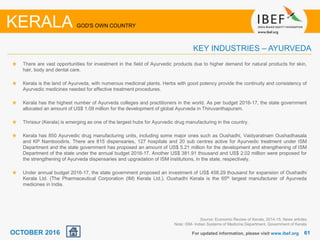 6161
There are vast opportunities for investment in the field of Ayurvedic products due to higher demand for natural products for skin,
hair, body and dental care.
Kerala is the land of Ayurveda, with numerous medicinal plants. Herbs with good potency provide the continuity and consistency of
Ayurvedic medicines needed for effective treatment procedures.
Kerala has the highest number of Ayurveda colleges and practitioners in the world. As per budget 2016-17, the state government
allocated an amount of US$ 1.09 million for the development of global Ayurveda in Thiruvanthapuram.
Thrissur (Kerala) is emerging as one of the largest hubs for Ayurvedic drug manufacturing in the country.
Kerala has 850 Ayurvedic drug manufacturing units, including some major ones such as Oushadhi, Vaidyaratnam Oushadhasala
and KP Namboodiris. There are 815 dispensaries, 127 hospitals and 20 sub centres active for Ayurvedic treatment under ISM
Department and the state government has proposed an amount of US$ 5.21 million for the development and strengthening of ISM
Department of the state under the annual budget 2016-17. Another US$ 381.91 thousand and US$ 2.02 million were proposed for
the strengthening of Ayurveda dispensaries and upgradation of ISM institutions, in the state, respectively.
Under annual budget 2016-17, the state government proposed an investment of US$ 458.29 thousand for expansion of Oushadhi
Kerala Ltd. (The Pharmaceutical Corporation (IM) Kerala Ltd.). Oushadhi Kerala is the 65th largest manufacturer of Ayurveda
medicines in India.
For updated information, please visit www.ibef.org
KEY INDUSTRIES – AYURVEDA
KERALA GOD'S OWN COUNTRY
Source: Economic Review of Kerala, 2014-15, News articles
Note: ISM- Indian Systems of Medicine Department, Government of Kerala
OCTOBER 2016
 