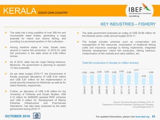 6262
The state has a long coastline of over 580 km and
innumerable water bodies, generating a huge
potential for inland and marine fishing, and
providing it a prominent position in fish cultivation. .
Among maritime states in India, Kerala ranks
second in marine fish production. In 2015-16, total
fish production in the state stood at 0.68 million
tonnes.
As of 2015, state has ten major fishing harbours.
Moreover, the government is planning to sanction
13 new proposals.
As per state budget 2016-17, the Government of
Kerala proposed allocations of US$ 6.04 million
and US$ 5.87 million for the implementation of
social security schemes for fishermen as well as for
inland fisheries, respectively.
Further, an allocation of US$ 4.58 million for the
University of Fisheries and Ocean Studies, US$
4.12 million for NABARD assisted RIDF schemes
and US$ 4 million for ‘Development of Marine
Fisheries Infrastructure and Post-harvest
Operations’, has also been proposed by the state
government during 2016-17.
For updated information, please visit www.ibef.org
KEY INDUSTRIES – FISHERY
KERALA GOD'S OWN COUNTRY
Source: Economic Review of Kerala, 2014-15
Department of Animal Husbandry, Dairying and Fisheries,
Annual Budget 2016-17
Total fish production in Kerala (in million tonnes)
OCTOBER 2016
0.68 0.68 0.69 0.69 0.68 0.69 0.68
0.71
0.63
0.68
2006-07
2007-08
2008-09
2009-10
2010-11
2011-12
2012-13
2013-14
2014-15
2015-16
The state government proposed an outlay of US$ 25.86 million for
the fisheries sector under annual budget 2016-17.
The budget includes schemes such as conservation and
management of fish resources, motorisation of traditional fishing
crafts and insurance coverage to fishing implements, integrated
fisheries development, inland fish production, fishing harbours,
modernisation of fish markets and value addition, etc.
 