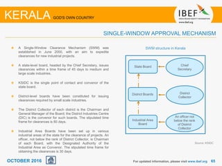 6565
A Single-Window Clearance Mechanism (SWM) was
established in June 2000, with an aim to expedite
clearances for new industrial projects.
A state-level board, headed by the Chief Secretary, issues
clearances within a time frame of 45 days to medium and
large scale industries.
KSIDC is the single point of contact and convenor of the
state board.
District-level boards have been constituted for issuing
clearances required by small scale industries.
The District Collector of each district is the Chairman and
General Manager of the Board; the District Industries Centre
(DIC) is the convenor for such boards. The stipulated time
frame for clearances is 60 days.
Industrial Area Boards have been set up in various
industrial areas of the state for the clearance of projects. An
officer, not below the rank of District Collector, is Chairman
of each Board, with the Designated Authority of the
Industrial Area as Convenor. The stipulated time frame for
obtaining the clearances is 30 days.
For updated information, please visit www.ibef.org
KERALA GOD'S OWN COUNTRY
SINGLE-WINDOW APPROVAL MECHANISM
State Board Chief
Secretary
District Boards District
Collector
Industrial Area
Board
An officer not
below the rank
of District
Collector
Source: KSIDC
SWM structure in Kerala
OCTOBER 2016
 