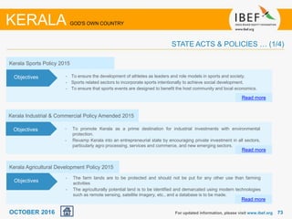 7373For updated information, please visit www.ibef.org
KERALA GOD'S OWN COUNTRY
STATE ACTS & POLICIES … (1/4)
Kerala Agricultural Development Policy 2015
• The farm lands are to be protected and should not be put for any other use than farming
activities
• The agriculturally potential land is to be identified and demarcated using modern technologies
such as remote sensing, satellite imagery, etc., and a database is to be made.
Read more
Objectives
OCTOBER 2016
Kerala Sports Policy 2015
• To ensure the development of athletes as leaders and role models in sports and society.
• Sports related sectors to incorporate sports intentionally to achieve social development.
• To ensure that sports events are designed to benefit the host community and local economics.
Read more
Objectives
Kerala Industrial & Commercial Policy Amended 2015
• To promote Kerala as a prime destination for industrial investments with environmental
protection.
• Revamp Kerala into an entrepreneurial state by encouraging private investment in all sectors,
particularly agro processing, services and commerce, and new emerging sectors.
Read more
Objectives
 