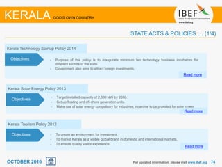 7474For updated information, please visit www.ibef.org
KERALA GOD'S OWN COUNTRY
STATE ACTS & POLICIES … (1/4)
Kerala Technology Startup Policy 2014
• Purpose of this policy is to inaugurate minimum ten technology business incubators for
different sectors of the state.
• Government also aims to attract foreign investments.
Read more
Objectives
OCTOBER 2016
Kerala Solar Energy Policy 2013
• Target installed capacity of 2,500 MW by 2030.
• Set up floating and off-shore generation units.
• Make use of solar energy compulsory for industries; incentive to be provided for solar power
Read more
Objectives
Kerala Tourism Policy 2012
• To create an environment for investment.
• To market Kerala as a visible global brand in domestic and international markets.
• To ensure quality visitor experience.
Read more
Objectives
 