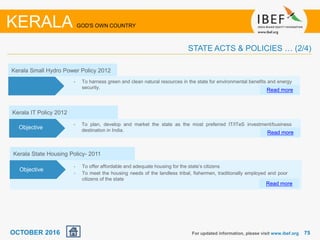 7575For updated information, please visit www.ibef.org
KERALA GOD'S OWN COUNTRY
STATE ACTS & POLICIES … (2/4)
OCTOBER 2016
Kerala Small Hydro Power Policy 2012
• To harness green and clean natural resources in the state for environmental benefits and energy
security.
Read more
Objectives
Kerala IT Policy 2012
• To plan, develop and market the state as the most preferred IT/ITeS investment/business
destination in India. Read more
Objective
Kerala State Housing Policy- 2011
• To offer affordable and adequate housing for the state’s citizens
• To meet the housing needs of the landless tribal, fishermen, traditionally employed and poor
citizens of the state
Read more
Objective
 