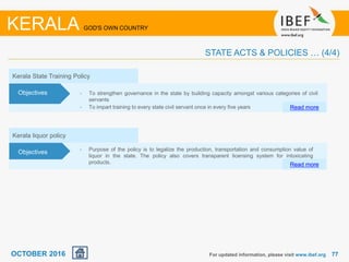 7777
Kerala liquor policy
• Purpose of the policy is to legalize the production, transportation and consumption value of
liquor in the state. The policy also covers transparent licensing system for intoxicating
products. Read more
Objectives
Kerala State Training Policy
• To strengthen governance in the state by building capacity amongst various categories of civil
servants
• To impart training to every state civil servant once in every five years Read more
Objectives
For updated information, please visit www.ibef.org
KERALA GOD'S OWN COUNTRY
STATE ACTS & POLICIES … (4/4)
OCTOBER 2016
 