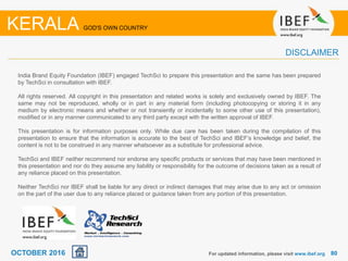 8080
India Brand Equity Foundation (IBEF) engaged TechSci to prepare this presentation and the same has been prepared
by TechSci in consultation with IBEF.
All rights reserved. All copyright in this presentation and related works is solely and exclusively owned by IBEF. The
same may not be reproduced, wholly or in part in any material form (including photocopying or storing it in any
medium by electronic means and whether or not transiently or incidentally to some other use of this presentation),
modified or in any manner communicated to any third party except with the written approval of IBEF.
This presentation is for information purposes only. While due care has been taken during the compilation of this
presentation to ensure that the information is accurate to the best of TechSci and IBEF’s knowledge and belief, the
content is not to be construed in any manner whatsoever as a substitute for professional advice.
TechSci and IBEF neither recommend nor endorse any specific products or services that may have been mentioned in
this presentation and nor do they assume any liability or responsibility for the outcome of decisions taken as a result of
any reliance placed on this presentation.
Neither TechSci nor IBEF shall be liable for any direct or indirect damages that may arise due to any act or omission
on the part of the user due to any reliance placed or guidance taken from any portion of this presentation.
For updated information, please visit www.ibef.org
KERALA GOD'S OWN COUNTRY
DISCLAIMER
OCTOBER 2016
 