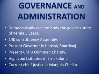 GOVERNANCE AND
ADMINISTRATION
• Democratically elected body the governs state
of Kerala 5 years.
• 140 constituency Assembly.
• Present Governor is Hansraj Bhardwaj.
• Present CM is Oommen Chandy.
• High court situates in Ernakulum.
• Current chief justice is Manjula Chellar.

 