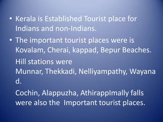 • Kerala is Established Tourist place for
Indians and non-Indians.
• The important tourist places were is
Kovalam, Cherai, kappad, Bepur Beaches.
Hill stations were
Munnar, Thekkadi, Nelliyampathy, Wayana
d.
Cochin, Alappuzha, AthirappImally falls
were also the Important tourist places.

 