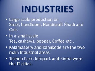 INDUSTRIES
• Large scale production on
Steel, handloom, Handicraft Khadi and
Coir.
• In a small scale
Tea, cashews, pepper, Coffee etc..
• Kalamassery and Kanjikode are the two
main Industrial areas.
• Techno Park, Infopark and Kinfra were
the IT cities.

 