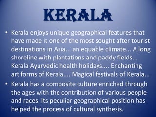 KERALA
• Kerala enjoys unique geographical features that
have made it one of the most sought after tourist
destinations in Asia... an equable climate... A long
shoreline with plantations and paddy fields...
Kerala Ayurvedic health holidays.... Enchanting
art forms of Kerala.... Magical festivals of Kerala...
• Kerala has a composite culture enriched through
the ages with the contribution of various people
and races. Its peculiar geographical position has
helped the process of cultural synthesis.

 