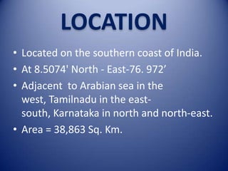 LOCATION
• Located on the southern coast of India.
• At 8.5074' North - East-76. 972’
• Adjacent to Arabian sea in the
west, Tamilnadu in the eastsouth, Karnataka in north and north-east.
• Area = 38,863 Sq. Km.

 