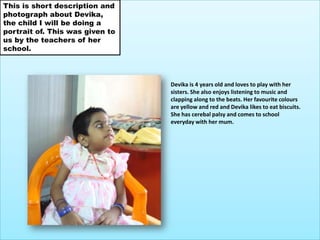 This is short description and photograph about Devika, the child I will be doing a portrait of. This was given to us by the teachers of her school.Devika is 4 years old and loves to play with her sisters. She also enjoys listening to music and clapping along to the beats. Her favourite colours are yellow and red and Devika likes to eat biscuits. She has cerebal palsy and comes to school everyday with her mum.