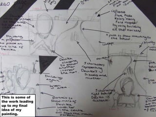 This is some of the work leading up to my final idea of my painting.