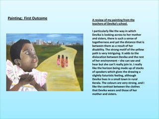 Painting;  First OutcomeA review of my painting from the teachers of Devika’s school.I particularly like the way in which Devika is looking across to her mother and sisters, there is such a sense of togetherness and yet the distance that is between them as a result of her disability. The strong motif of the yellow path is very intriguing. It adds to the dislocation between Devika and the rest of her environment – she can see and hear but she can’t really join in. I really like the horizon being made up of stacks of speakers which gives the drawing a slightly futuristic feeling, although Devika lives in a small town in rural Kerala. The colours are very strong, and I like the contrast between the clothes that Devika wears and those of her mother and sisters. 