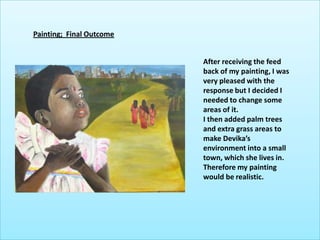 Painting;  Final OutcomeAfter receiving the feed back of my painting, I was very pleased with the response but I decided I needed to change some areas of it. I then added palm trees and extra grass areas to make Devika’s environment into a small town, which she lives in. Therefore my painting would be realistic.