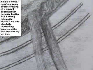 This is a close up of a primary source drawing of a drum. I chose a drum because Devika has a strong interest in music. This is to also help improve my drawing skills and ideas for my portrait.