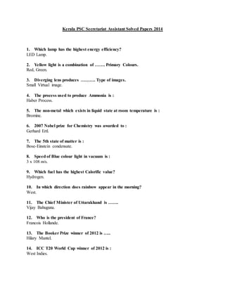 Kerala PSC Secretariat Assistant Solved Papers 2014
1. Which lamp has the highest energy efficiency?
LED Lamp.
2. Yellow light is a combination of ……. Primary Colours.
Red, Green.
3. Diverging lens produces ………. Type of images.
Small Virtual image.
4. The process used to produce Ammonia is :
Haber Process.
5. The non-metal which exists in liquid state at room temperature is :
Bromine.
6. 2007 Nobel prize for Chemistry was awarded to :
Gerhard Ertl.
7. The 5th state of matter is :
Bose-Einstein condensate.
8. Speed of Blue colour light in vacuum is :
3 x 108 m/s.
9. Which fuel has the highest Calorific value?
Hydrogen.
10. In which direction does rainbow appear in the morning?
West.
11. The Chief Minister of Uttarakhand is …….
Vijay Bahuguna.
12. Who is the president of France?
Francois Hollande.
13. The Booker Prize winner of 2012 is …..
Hilary Mantel.
14. ICC T20 World Cup winner of 2012 is :
West Indies.
 