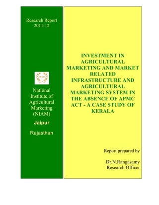 INVESTMENT IN
AGRICULTURAL
MARKETING AND MARKET
RELATED
INFRASTRUCTURE AND
AGRICULTURAL
MARKETING SYSTEM IN
THE ABSENCE OF APMC
ACT - A CASE STUDY OF
KERALA
Report prepared by
Dr.N.Rangasamy
Research Officer
Research Report
2011-12
National
Institute of
Agricultural
Marketing
(NIAM)
Jaipur
Rajasthan
 