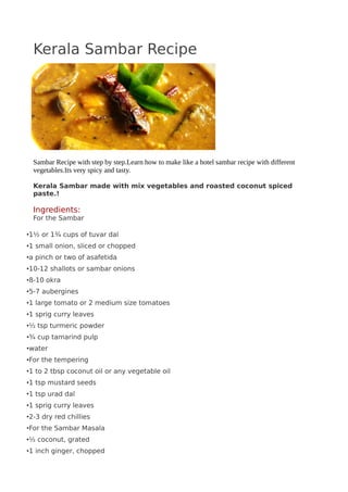 Kerala Sambar Recipe
Sambar Recipe with step by step.Learn how to make like a hotel sambar recipe with different
vegetables.Its very spicy and tasty.
Kerala Sambar made with mix vegetables and roasted coconut spiced
paste.!
Ingredients:
For the Sambar
•1½ or 1¾ cups of tuvar dal
•1 small onion, sliced or chopped
•a pinch or two of asafetida
•10-12 shallots or sambar onions
•8-10 okra
•5-7 aubergines
•1 large tomato or 2 medium size tomatoes
•1 sprig curry leaves
•½ tsp turmeric powder
•¾ cup tamarind pulp
•water
•For the tempering
•1 to 2 tbsp coconut oil or any vegetable oil
•1 tsp mustard seeds
•1 tsp urad dal
•1 sprig curry leaves
•2-3 dry red chillies
•For the Sambar Masala
•½ coconut, grated
•1 inch ginger, chopped
 