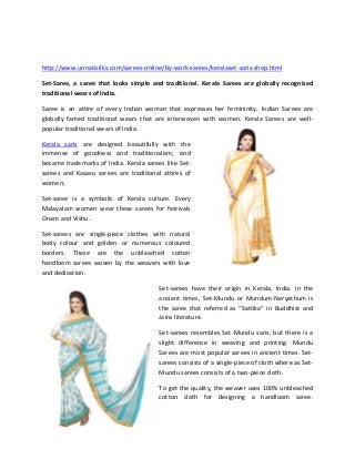 Kerala Sarees,Handloom works,Unique designs,Unnatisilks-Online shopping
http://www.unnatisilks.com/sarees-online/by-work-sarees/keralaset-saris-shop.html
Set-Saree, a saree that looks simple and traditional. Kerala Sarees are globally recognized
traditional wears of India.
Saree is an attire of every Indian woman that expresses her femininity. Indian Sarees are
globally famed traditional wears that are interwoven with women. Kerala Sarees are well-
popular traditional wears of India.
Kerala saris are designed beautifully with the
immense of goodness and traditionalism; and
became trademarks of India. Kerala sarees like Set-
sarees and Kasavu sarees are traditional attires of
women;
Set-saree is a symbolic of Kerala culture. Every
Malayalam women wear these sarees for festivals
Onam and Vishu.
Set-sarees are single-piece clothes with natural
body colour and golden or numerous coloured
borders. These are the unbleached cotton
handloom sarees woven by the weavers with love
and dedication.
Set-sarees have their origin in Kerala, India. In the
ancient times, Set-Mundu or Mundum-Neryathum is
the saree that referred as “Sattika” in Buddhist and
Jains literature.
Set-sarees resembles Set-Mundu saris, but there is a
slight difference in weaving and printing. Mundu
Sarees are most popular sarees in ancient times. Set-
sarees consists of a single-piece of cloth where as Set-
Mundu sarees consists of a two-piece cloth.
To get the quality, the weaver uses 100% unbleached
cotton cloth for designing a handloom saree.
 