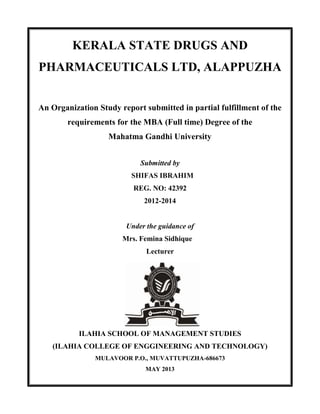 KERALA STATE DRUGS AND
PHARMACEUTICALS LTD, ALAPPUZHA
An Organization Study report submitted in partial fulfillment of the
requirements for the MBA (Full time) Degree of the
Mahatma Gandhi University
Submitted by
SHIFAS IBRAHIM
REG. NO: 42392
2012-2014
Under the guidance of
Mrs. Femina Sidhique
Lecturer
ILAHIA SCHOOL OF MANAGEMENT STUDIES
(ILAHIA COLLEGE OF ENGGINEERING AND TECHNOLOGY)
MULAVOOR P.O., MUVATTUPUZHA-686673
MAY 2013
 
