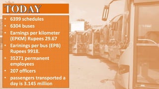 • 6399 schedules
• 6304 buses
• Earnings per kilometer
(EPKM) Rupees 29.67
• Earinings per bus (EPB)
Rupees 9918.
• 35271 permanent
employees
• 207 officers
• passengers transported a
day is 3.145 million
 