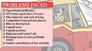  Operational inefficiency
 1672 buses aged above 10 years
 Miss-behavior and rash driving
 Competition from private players
 Hike in diesel prices
 Unpaid loans
 Unpaid pensions
 High bus-staff ratio[7.46]
 Running buses in non profitable
routes
 Sudden cancellation of bus schedule
 