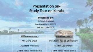 Presentation on-
Study Tour on Kerala
Presented By:
ISHTIYAQUE AHMAD
Enrolment No.: -18-05059
Roll No.: - 18MTT012
Teacher Coordinator: - Programme Chair: -
Mr. Mohd Wasif
(Assistant Professor)
DTHM, Jamia Millia Islamia
Prof. Nimit Ranjan Chowdhary
Head of Department
DTHM, Jamia Millia Islamia
 