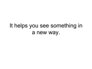 It helps you see something in
a new way.