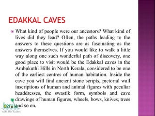  What kind of people were our ancestors? What kind of
lives did they lead? Often, the paths leading to the
answers to these questions are as fascinating as the
answers themselves. If you would like to walk a little
way along one such wonderful path of discovery, one
good place to visit would be the Edakkal caves in the
Ambukuthi Hills in North Kerala, considered to be one
of the earliest centres of human habitation. Inside the
cave you will find ancient stone scripts, pictorial wall
inscriptions of human and animal figures with peculiar
headdresses, the swastik form, symbols and cave
drawings of human figures, wheels, bows, knives, trees
and so on.
 
