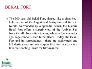  The 300-year-old Bekal Fort, shaped like a giant key-
hole, is one of the largest and best-preserved forts in
Kerala. Surrounded by a splendid beach, the historic
Bekal Fort offers a superb view of the Arabian Sea
from its tall observation towers, where a few centuries
ago huge cannons used to be placed. Today, the Bekal
Fort and its surroundings - there are backwaters and
hill destinations and water sport facilities nearby - is a
favorite shooting locale for film-makers.
 