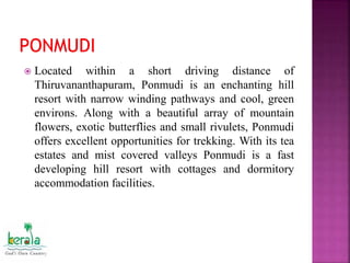  Located within a short driving distance of
Thiruvananthapuram, Ponmudi is an enchanting hill
resort with narrow winding pathways and cool, green
environs. Along with a beautiful array of mountain
flowers, exotic butterflies and small rivulets, Ponmudi
offers excellent opportunities for trekking. With its tea
estates and mist covered valleys Ponmudi is a fast
developing hill resort with cottages and dormitory
accommodation facilities.
 