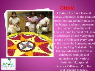 Onam: Onam is a Harvest
festival celebrated in the Land of
attraction state called Kerala, Its
the biggest and most important
festival of Indian State of
Kerala. Grand Carnival of Onam
is celebrated on the Malayalam
month of Chingam every year
on the marks the homecoming of
legendary king Mahabali. The
ten days Mansoon festival is
celebrated with joy and
enthusiasm with various
festivities like special
cuisines,Vallamkali,Puli Kali
and Banquet lunches.
 