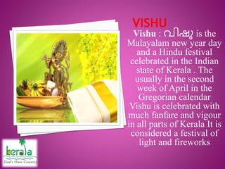 Vishu : വിഷു is the
Malayalam new year day
and a Hindu festival
celebrated in the Indian
state of Kerala . The
usually in the second
week of April in the
Gregorian calendar
Vishu is celebrated with
much fanfare and vigour
in all parts of Kerala It is
considered a festival of
light and fireworks
 
