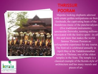 Majestic looking elephants adorned
with ornate golden nettipattoms on their
foreheads, the captivating beats of the
thunderous music of the panchavadyam
(five traditional instruments),
spectacular fireworks, teeming millions
intoxicated with the festive spirit - its all
this and more that makes the world-
famous Thrissur Pooram an
unforgettable experience for any tourist.
The festival is celebrated annually in
April-May at the Vadakkumnathan
temple at Thrissur, one of the oldest
temples in the State. The temple is a
classical example of the Kerala style of
architecture and has many murals and
pieces of art.
 