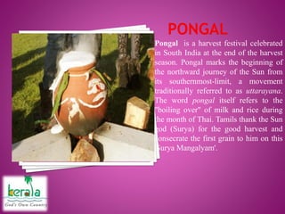 Pongal is a harvest festival celebrated
in South India at the end of the harvest
season. Pongal marks the beginning of
the northward journey of the Sun from
its southernmost-limit, a movement
traditionally referred to as uttarayana.
The word pongal itself refers to the
"boiling over" of milk and rice during
the month of Thai. Tamils thank the Sun
god (Surya) for the good harvest and
consecrate the first grain to him on this
'Surya Mangalyam'.
 