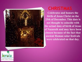 Celebrates and honors the
birth of Jesus Christ on the
25th of December. This date is
not thought to coincide with
the actual date of birth of Jesus
of Nazareth and may have been
chosen because of the fact that
ancient Roman solar festivals
were celebrated on that day.
 