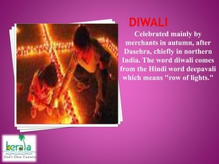 Celebrated mainly by
merchants in autumn, after
Dasehra, chiefly in northern
India. The word diwali comes
from the Hindi word deepavali
which means "row of lights."
 