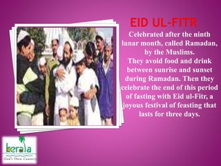 Celebrated after the ninth
lunar month, called Ramadan,
by the Muslims.
They avoid food and drink
between sunrise and sunset
during Ramadan. Then they
celebrate the end of this period
of fasting with Eid ul-Fitr, a
joyous festival of feasting that
lasts for three days.
 