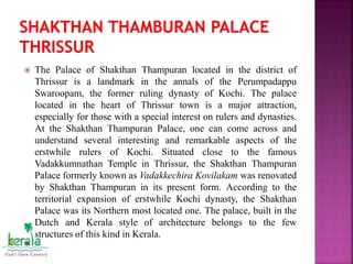  The Palace of Shakthan Thampuran located in the district of
Thrissur is a landmark in the annals of the Perumpadappu
Swaroopam, the former ruling dynasty of Kochi. The palace
located in the heart of Thrissur town is a major attraction,
especially for those with a special interest on rulers and dynasties.
At the Shakthan Thampuran Palace, one can come across and
understand several interesting and remarkable aspects of the
erstwhile rulers of Kochi. Situated close to the famous
Vadakkumnathan Temple in Thrissur, the Shakthan Thampuran
Palace formerly known as Vadakkechira Kovilakam was renovated
by Shakthan Thampuran in its present form. According to the
territorial expansion of erstwhile Kochi dynasty, the Shakthan
Palace was its Northern most located one. The palace, built in the
Dutch and Kerala style of architecture belongs to the few
structures of this kind in Kerala.
 