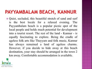  Quiet, secluded, this beautiful stretch of sand and surf
is the best locale for a relaxed evening. The
Payyambalam beach is a popular picnic spot of the
local people and holds much potential for development
into a tourist resort. The rest of the land - Kannur - is
equally fascinating to explore. Being the cradle of
ageless folk arts like Theyyam and folk music, Kannur
has always remained a land of ageless charms.
However, if you decide to hide away at this beach
destination, your stay should be arranged in the town 2
km away. Comfortable accommodation is available.
 