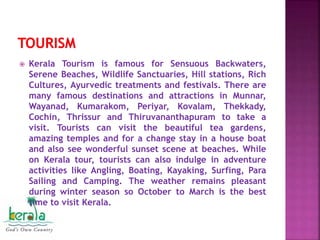  Kerala Tourism is famous for Sensuous Backwaters,
Serene Beaches, Wildlife Sanctuaries, Hill stations, Rich
Cultures, Ayurvedic treatments and festivals. There are
many famous destinations and attractions in Munnar,
Wayanad, Kumarakom, Periyar, Kovalam, Thekkady,
Cochin, Thrissur and Thiruvananthapuram to take a
visit. Tourists can visit the beautiful tea gardens,
amazing temples and for a change stay in a house boat
and also see wonderful sunset scene at beaches. While
on Kerala tour, tourists can also indulge in adventure
activities like Angling, Boating, Kayaking, Surfing, Para
Sailing and Camping. The weather remains pleasant
during winter season so October to March is the best
time to visit Kerala.
 