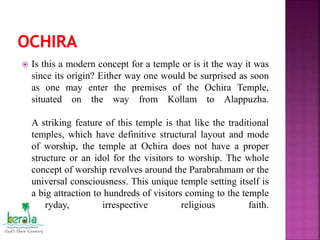  Is this a modern concept for a temple or is it the way it was
since its origin? Either way one would be surprised as soon
as one may enter the premises of the Ochira Temple,
situated on the way from Kollam to Alappuzha.
A striking feature of this temple is that like the traditional
temples, which have definitive structural layout and mode
of worship, the temple at Ochira does not have a proper
structure or an idol for the visitors to worship. The whole
concept of worship revolves around the Parabrahmam or the
universal consciousness. This unique temple setting itself is
a big attraction to hundreds of visitors coming to the temple
everyday, irrespective religious faith.
.
 