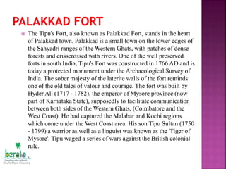  The Tipu's Fort, also known as Palakkad Fort, stands in the heart
of Palakkad town. Palakkad is a small town on the lower edges of
the Sahyadri ranges of the Western Ghats, with patches of dense
forests and crisscrossed with rivers. One of the well preserved
forts in south India, Tipu's Fort was constructed in 1766 AD and is
today a protected monument under the Archaeological Survey of
India. The sober majesty of the laterite walls of the fort reminds
one of the old tales of valour and courage. The fort was built by
Hyder Ali (1717 - 1782), the emperor of Mysore province (now
part of Karnataka State), supposedly to facilitate communication
between both sides of the Western Ghats, (Coimbatore and the
West Coast). He had captured the Malabar and Kochi regions
which come under the West Coast area. His son Tipu Sultan (1750
- 1799) a warrior as well as a linguist was known as the 'Tiger of
Mysore'. Tipu waged a series of wars against the British colonial
rule.
 .
 