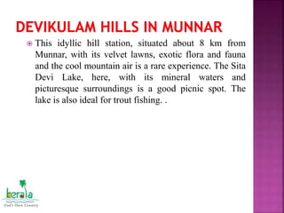  This idyllic hill station, situated about 8 km from
Munnar, with its velvet lawns, exotic flora and fauna
and the cool mountain air is a rare experience. The Sita
Devi Lake, here, with its mineral waters and
picturesque surroundings is a good picnic spot. The
lake is also ideal for trout fishing. .
 