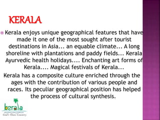 KERALA
 Kerala enjoys unique geographical features that have
made it one of the most sought after tourist
destinations in Asia... an equable climate... A long
shoreline with plantations and paddy fields... Kerala
Ayurvedic health holidays.... Enchanting art forms of
Kerala.... Magical festivals of Kerala...
Kerala has a composite culture enriched through the
ages with the contribution of various people and
races. Its peculiar geographical position has helped
the process of cultural synthesis.
 