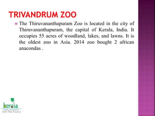  The Thiruvananthapuram Zoo is located in the city of
Thiruvananthapuram, the capital of Kerala, India. It
occupies 55 acres of woodland, lakes, and lawns. It is
the oldest zoo in Asia. 2014 zoo bought 2 african
anacondas .
 