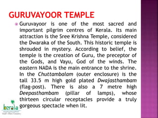  Guruvayoor is one of the most sacred and
important pilgrim centres of Kerala. Its main
attraction is the Sree Krishna Temple, considered
the Dwaraka of the South. This historic temple is
shrouded in mystery. According to belief, the
temple is the creation of Guru, the preceptor of
the Gods, and Vayu, God of the winds. The
eastern NADA is the main entrance to the shrine.
In the Chuttambalam (outer enclosure) is the
tall 33.5 m high gold plated Dwajasthambam
(flag-post). There is also a 7 metre high
Deepasthambam (pillar of lamps), whose
thirteen circular receptacles provide a truly
gorgeous spectacle when lit.
 